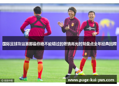 国际足球友谊赛那些你绝不能错过的燃情高光时刻盘点全年经典回顾