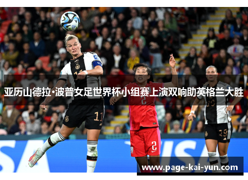 亚历山德拉·波普女足世界杯小组赛上演双响助英格兰大胜 亚历山德拉·波普女足世界杯小组赛上演双响助英格兰大胜